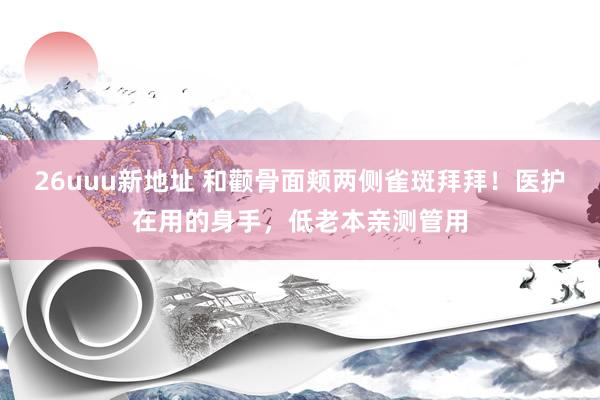 26uuu新地址 和颧骨面颊两侧雀斑拜拜！医护在用的身手，低老本亲测管用