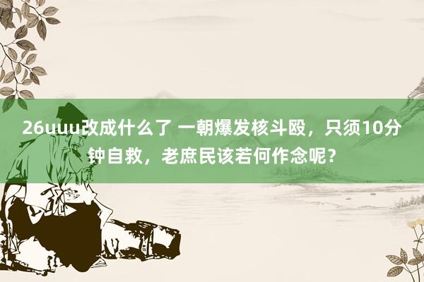 26uuu改成什么了 一朝爆发核斗殴，只须10分钟自救，老庶民该若何作念呢？