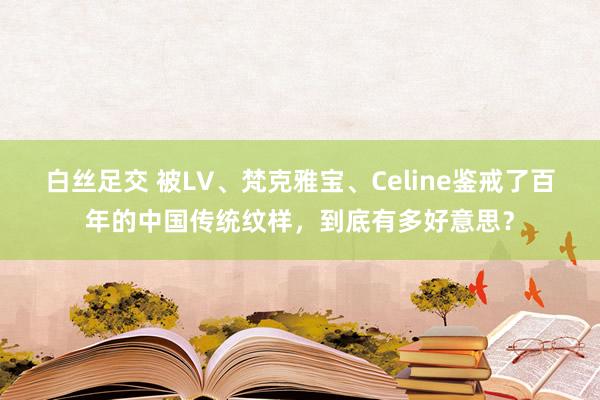 白丝足交 被LV、梵克雅宝、Celine鉴戒了百年的中国传统纹样，到底有多好意思？