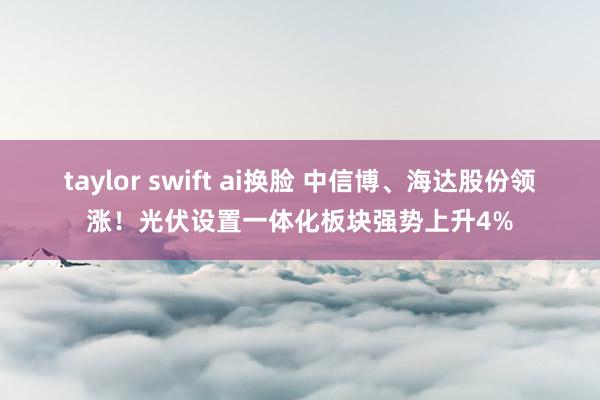 taylor swift ai换脸 中信博、海达股份领涨！光伏设置一体化板块强势上升4%