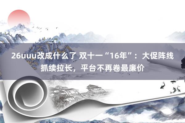 26uuu改成什么了 双十一“16年”：大促阵线抓续拉长，平台不再卷最廉价