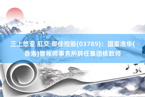 三上悠亚 肛交 御佳控股(03789)：国富浩华(香港)管帐师事务所辞任集团核数师