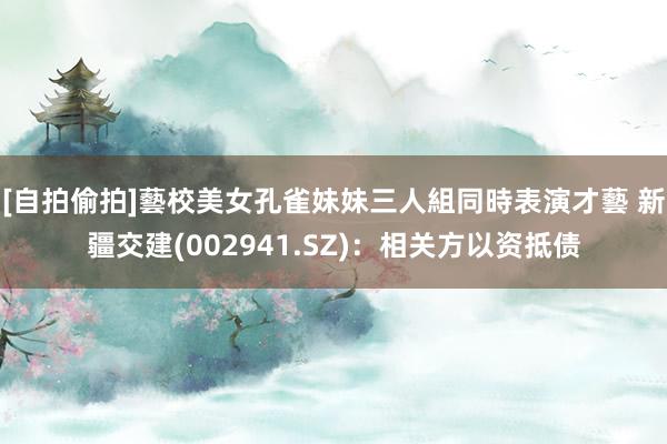 [自拍偷拍]藝校美女孔雀妹妹三人組同時表演才藝 新疆交建(002941.SZ)：相关方以资抵债