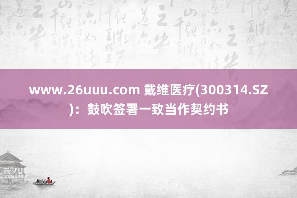 www.26uuu.com 戴维医疗(300314.SZ)：鼓吹签署一致当作契约书