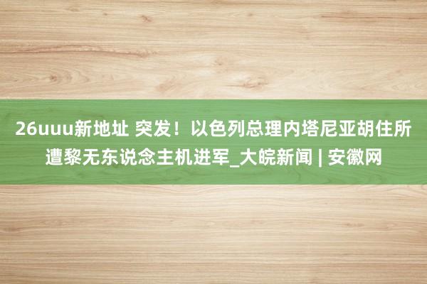 26uuu新地址 突发！以色列总理内塔尼亚胡住所遭黎无东说念主机进军_大皖新闻 | 安徽网