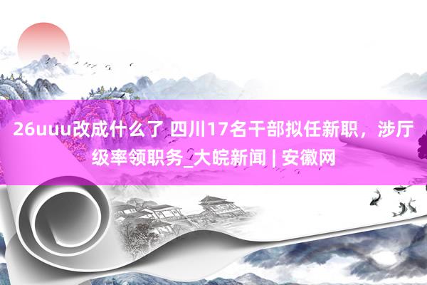 26uuu改成什么了 四川17名干部拟任新职，涉厅级率领职务_大皖新闻 | 安徽网