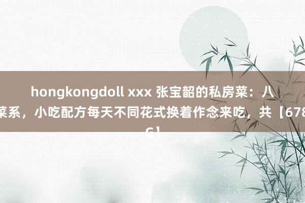 hongkongdoll xxx 张宝韶的私房菜：八大菜系，小吃配方每天不同花式换着作念来吃，共【678G】