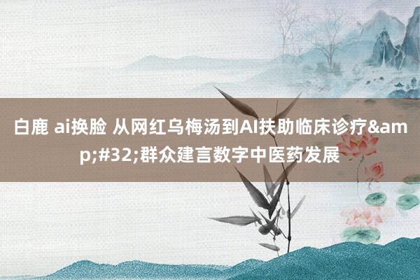 白鹿 ai换脸 从网红乌梅汤到AI扶助临床诊疗&#32;群众建言数字中医药发展