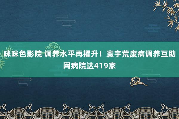 咪咪色影院 调养水平再擢升！寰宇荒废病调养互助网病院达419家