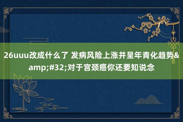 26uuu改成什么了 发病风险上涨并呈年青化趋势&#32;对于宫颈癌你还要知说念