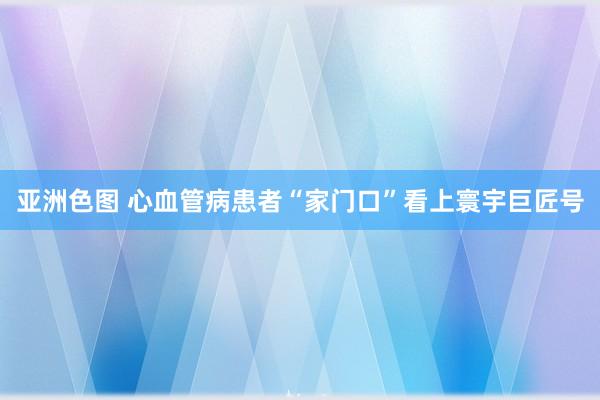 亚洲色图 心血管病患者“家门口”看上寰宇巨匠号