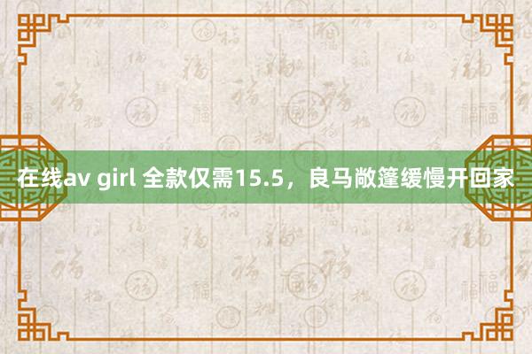 在线av girl 全款仅需15.5，良马敞篷缓慢开回家