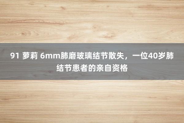 91 萝莉 6mm肺磨玻璃结节散失，一位40岁肺结节患者的亲自资格