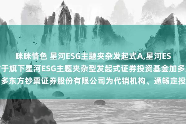 咪咪情色 星河ESG主题夹杂发起式A，星河ESG主题夹杂发起式C: 对于旗下星河ESG主题夹杂型发起式证券投资基金加多东方钞票证券股份有限公司为代销机构、通畅定投并干预费率优惠举止的公告