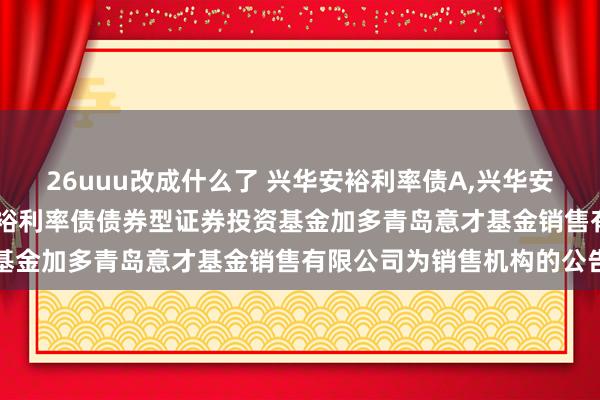 26uuu改成什么了 兴华安裕利率债A，兴华安裕利率债C: 对于兴华安裕利率债债券型证券投资基金加多青岛意才基金销售有限公司为销售机构的公告