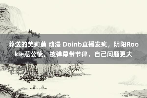 葬送的芙莉莲 动漫 Doinb直播发疯，阴阳Rookie惹公愤，被弹幕带节律，自己问题更大