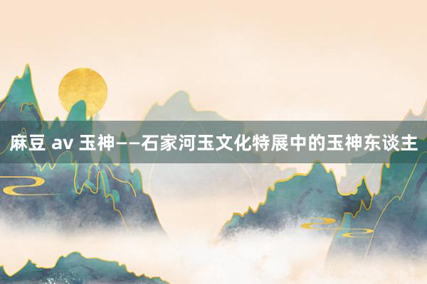 麻豆 av 玉神——石家河玉文化特展中的玉神东谈主