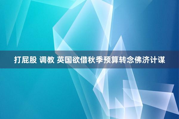 打屁股 调教 英国欲借秋季预算转念佛济计谋