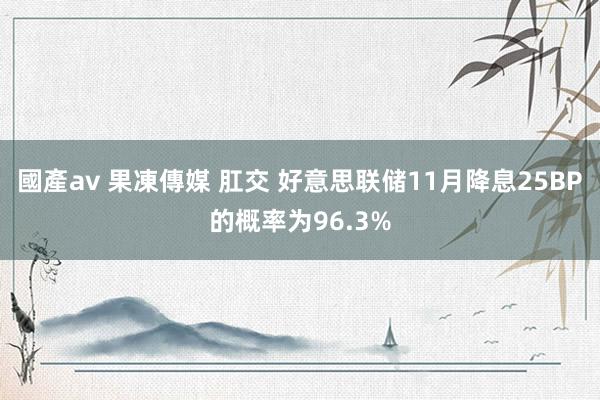 國產av 果凍傳媒 肛交 好意思联储11月降息25BP的概率为96.3%