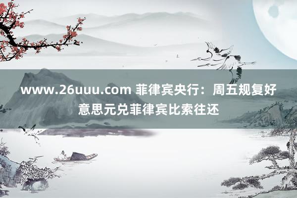 www.26uuu.com 菲律宾央行：周五规复好意思元兑菲律宾比索往还