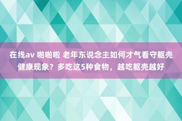 在线av 啪啪啦 老年东说念主如何才气看守躯壳健康现象？多吃这5种食物，越吃躯壳越好