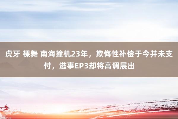 虎牙 裸舞 南海撞机23年，欺侮性补偿于今并未支付，滋事EP3却将高调展出