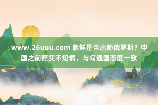 www.26uuu.com 朝鲜是否出师俄罗斯？中国之前照实不知情，与勾通国态度一致