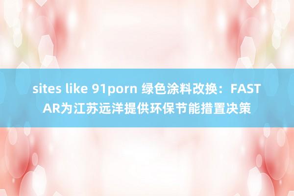 sites like 91porn 绿色涂料改换：FASTAR为江苏远洋提供环保节能措置决策