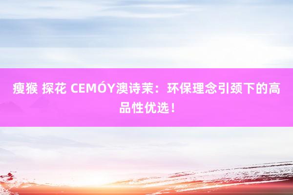 瘦猴 探花 CEMÓY澳诗茉：环保理念引颈下的高品性优选！