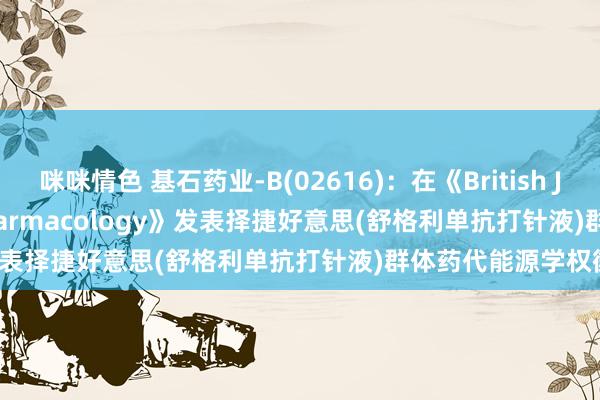 咪咪情色 基石药业-B(02616)：在《British Journal of Clinical Pharmacology》发表择捷好意思(舒格利单抗打针液)群体药代能源学权衡后果