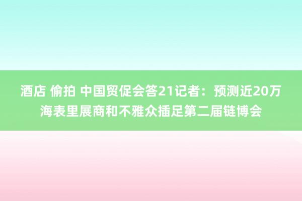 酒店 偷拍 中国贸促会答21记者：预测近20万海表里展商和不雅众插足第二届链博会