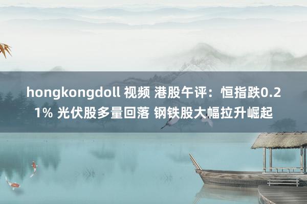 hongkongdoll 视频 港股午评：恒指跌0.21% 光伏股多量回落 钢铁股大幅拉升崛起