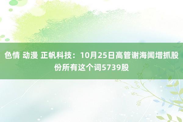 色情 动漫 正帆科技：10月25日高管谢海闻增抓股份所有这个词5739股