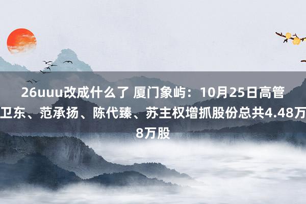 26uuu改成什么了 厦门象屿：10月25日高管皆卫东、范承扬、陈代臻、苏主权增抓股份总共4.48万股