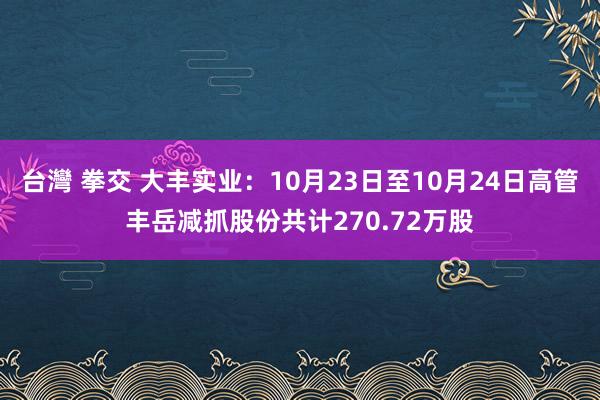 台灣 拳交 大丰实业：10月23日至10月24日高管丰岳减抓股份共计270.72万股