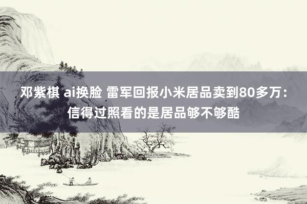 邓紫棋 ai换脸 雷军回报小米居品卖到80多万：信得过照看的是居品够不够酷