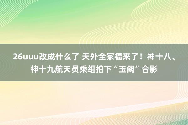 26uuu改成什么了 天外全家福来了！神十八、神十九航天员乘组拍下“玉阙”合影