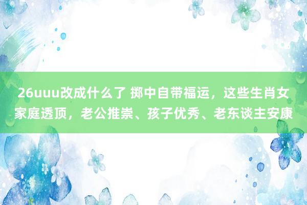 26uuu改成什么了 掷中自带福运，这些生肖女家庭透顶，老公推崇、孩子优秀、老东谈主安康