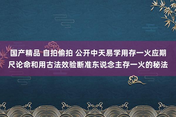 国产精品 自拍偷拍 公开中天易学用存一火应期尺论命和用古法效验断准东说念主存一火的秘法