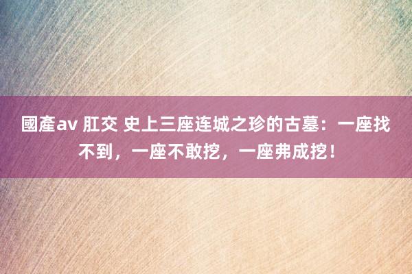 國產av 肛交 史上三座连城之珍的古墓：一座找不到，一座不敢挖，一座弗成挖！