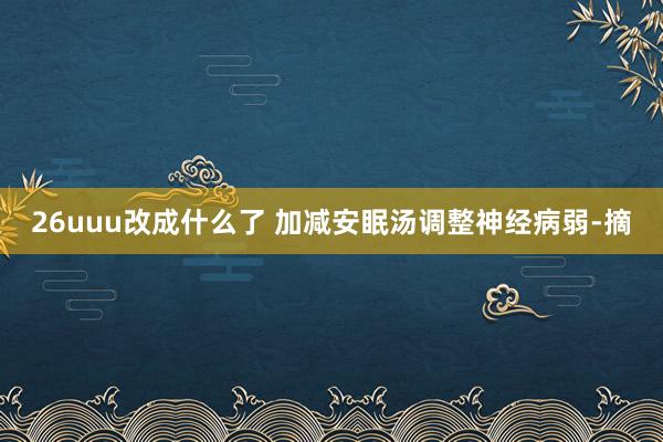 26uuu改成什么了 加减安眠汤调整神经病弱-摘