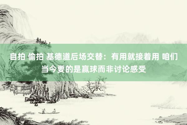 自拍 偷拍 基德道后场交替：有用就接着用 咱们当今要的是赢球而非讨论感受