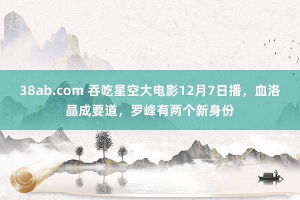 38ab.com 吞吃星空大电影12月7日播，血洛晶成要道，罗峰有两个新身份