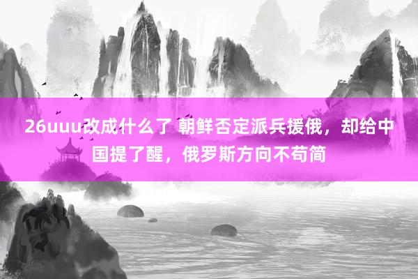 26uuu改成什么了 朝鲜否定派兵援俄，却给中国提了醒，俄罗斯方向不苟简