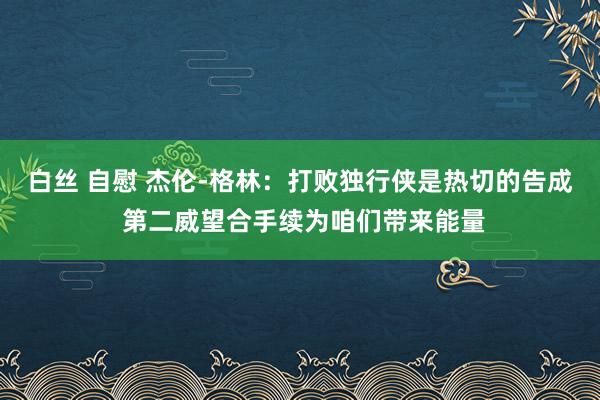 白丝 自慰 杰伦-格林：打败独行侠是热切的告成 第二威望合手续为咱们带来能量