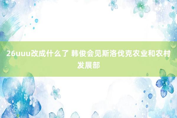 26uuu改成什么了 韩俊会见斯洛伐克农业和农村发展部