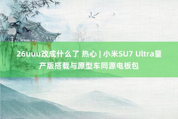 26uuu改成什么了 热心 | 小米SU7 Ultra量产版搭载与原型车同源电板包