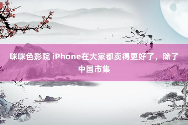 咪咪色影院 iPhone在大家都卖得更好了，除了中国市集