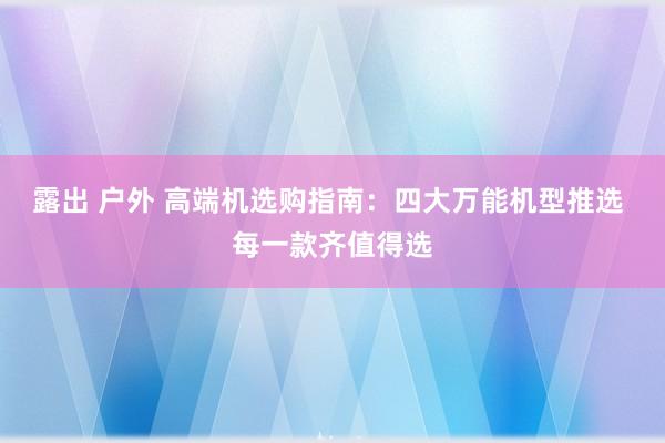 露出 户外 高端机选购指南：四大万能机型推选 每一款齐值得选