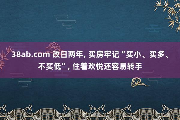 38ab.com 改日两年， 买房牢记“买小、买多、不买低”， 住着欢悦还容易转手